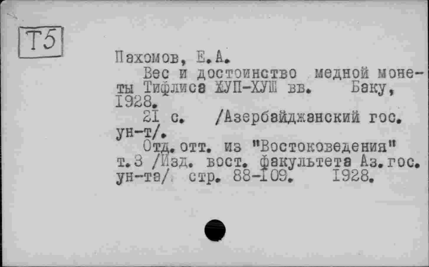 ﻿з
Пахомов, Е.А.
Вос и достоинство медной монеты Тифлиса ЇУП-ХУШ вв* Баку, 1928.
21 с. /Азербайджанский гос. ун-т/.
Отд.отт. из “Востоковедения” т.3 /Изд. вост, факультета Аз. гос. ун-та/, стр. 88-109.	1928.